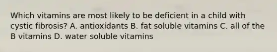 Which vitamins are most likely to be deficient in a child with cystic fibrosis? A. antioxidants B. fat soluble vitamins C. all of the B vitamins D. water soluble vitamins