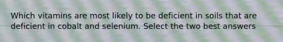 Which vitamins are most likely to be deficient in soils that are deficient in cobalt and selenium. Select the two best answers