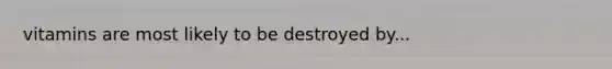 vitamins are most likely to be destroyed by...
