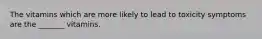 The vitamins which are more likely to lead to toxicity symptoms are the _______ vitamins.