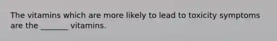 The vitamins which are more likely to lead to toxicity symptoms are the _______ vitamins.