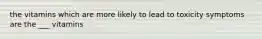 the vitamins which are more likely to lead to toxicity symptoms are the ___ vitamins