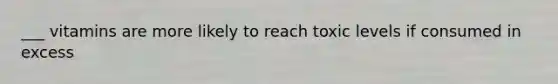 ___ vitamins are more likely to reach toxic levels if consumed in excess