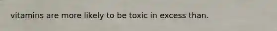 vitamins are more likely to be toxic in excess than.