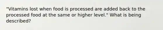 "Vitamins lost when food is processed are added back to the processed food at the same or higher level." What is being described?