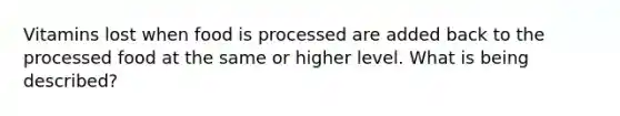 Vitamins lost when food is processed are added back to the processed food at the same or higher level. What is being described?