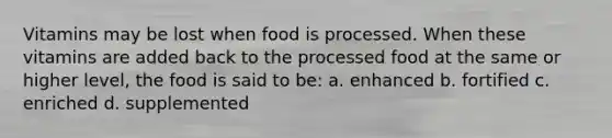 Vitamins may be lost when food is processed. When these vitamins are added back to the processed food at the same or higher level, the food is said to be: a. enhanced b. fortified c. enriched d. supplemented