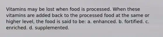 Vitamins may be lost when food is processed. When these vitamins are added back to the processed food at the same or higher level, the food is said to be: a. enhanced. b. fortified. c. enriched. d. supplemented.