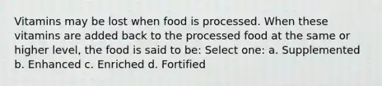 Vitamins may be lost when food is processed. When these vitamins are added back to the processed food at the same or higher level, the food is said to be: Select one: a. Supplemented b. Enhanced c. Enriched d. Fortified