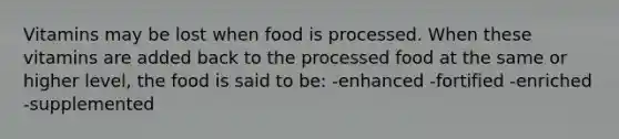 Vitamins may be lost when food is processed. When these vitamins are added back to the processed food at the same or higher level, the food is said to be: -enhanced -fortified -enriched -supplemented