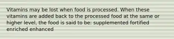 Vitamins may be lost when food is processed. When these vitamins are added back to the processed food at the same or higher level, the food is said to be: supplemented fortified enriched enhanced