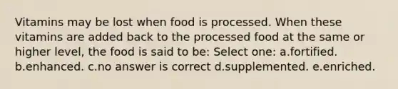 Vitamins may be lost when food is processed. When these vitamins are added back to the processed food at the same or higher level, the food is said to be: Select one: a.fortified. b.enhanced. c.no answer is correct d.supplemented. e.enriched.