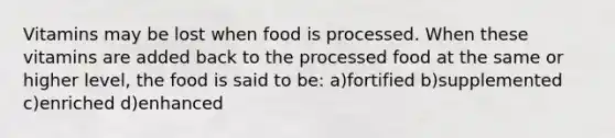 Vitamins may be lost when food is processed. When these vitamins are added back to the processed food at the same or higher level, the food is said to be: a)fortified b)supplemented c)enriched d)enhanced