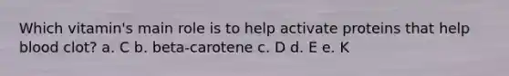 Which vitamin's main role is to help activate proteins that help blood clot? a. C b. beta-carotene c. D d. E e. K