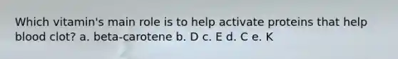 Which vitamin's main role is to help activate proteins that help blood clot? a. beta-carotene b. D c. E d. C e. K