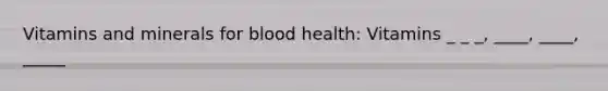 Vitamins and minerals for blood health: Vitamins _ _ _, ____, ____, _____