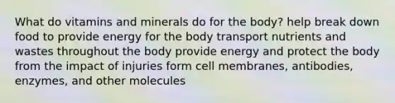 What do vitamins and minerals do for the body? help break down food to provide energy for the body transport nutrients and wastes throughout the body provide energy and protect the body from the impact of injuries form cell membranes, antibodies, enzymes, and other molecules