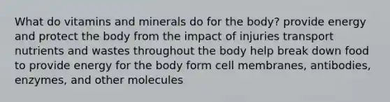 What do vitamins and minerals do for the body? provide energy and protect the body from the impact of injuries transport nutrients and wastes throughout the body help break down food to provide energy for the body form cell membranes, antibodies, enzymes, and other molecules