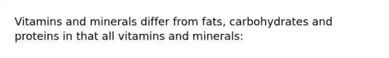 Vitamins and minerals differ from fats, carbohydrates and proteins in that all vitamins and minerals: