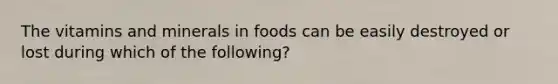 The vitamins and minerals in foods can be easily destroyed or lost during which of the following?