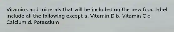 Vitamins and minerals that will be included on the new food label include all the following except a. Vitamin D b. Vitamin C c. Calcium d. Potassium