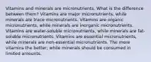 Vitamins and minerals are micronutrients. What is the difference between them? Vitamins are major micronutrients, while minerals are trace micronutrients. Vitamins are organic micronutrients, while minerals are inorganic micronutrients. Vitamins are water-soluble micronutrients, while minerals are fat-soluble micronutrients. Vitamins are essential micronutrients, while minerals are non-essential micronutrients. The more vitamins the better; while minerals should be consumed in limited amounts.