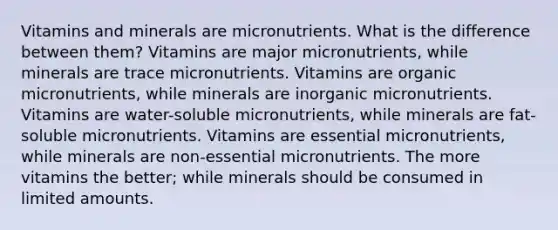 Vitamins and minerals are micronutrients. What is the difference between them? Vitamins are major micronutrients, while minerals are trace micronutrients. Vitamins are organic micronutrients, while minerals are inorganic micronutrients. Vitamins are water-soluble micronutrients, while minerals are fat-soluble micronutrients. Vitamins are essential micronutrients, while minerals are non-essential micronutrients. The more vitamins the better; while minerals should be consumed in limited amounts.