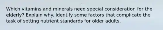 Which vitamins and minerals need special consideration for the elderly? Explain why. Identify some factors that complicate the task of setting nutrient standards for older adults.