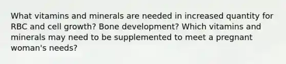 What vitamins and minerals are needed in increased quantity for RBC and cell growth? Bone development? Which vitamins and minerals may need to be supplemented to meet a pregnant woman's needs?