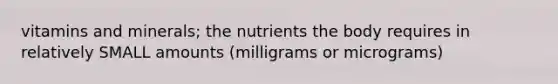 vitamins and minerals; the nutrients the body requires in relatively SMALL amounts (milligrams or micrograms)