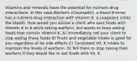 Vitamins and minerals have the potential for nutrient-drug interactions. In this case Warfarin (Coumadin), a blood thinner has a nutrient-drug interaction with Vitamin K, a coagulant (clots the blood). How would you advise a client who eats foods with Vitamin K in it while taking warfarin, but wants to keep eating foods that contain Vitamin K. A) Immediately tell your client to stop eating those foods B) Fruits and vegetable intake is good for you regardless of its side effects C) Consistent Vit. K intake to maintain the levels of warfarin. D) Tell them to stop taking their warfarin if they would like to eat foods with Vit. K.