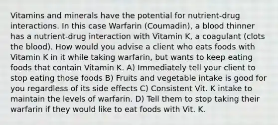 Vitamins and minerals have the potential for nutrient-drug interactions. In this case Warfarin (Coumadin), a blood thinner has a nutrient-drug interaction with Vitamin K, a coagulant (clots the blood). How would you advise a client who eats foods with Vitamin K in it while taking warfarin, but wants to keep eating foods that contain Vitamin K. A) Immediately tell your client to stop eating those foods B) Fruits and vegetable intake is good for you regardless of its side effects C) Consistent Vit. K intake to maintain the levels of warfarin. D) Tell them to stop taking their warfarin if they would like to eat foods with Vit. K.