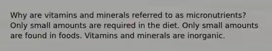 Why are vitamins and minerals referred to as micronutrients? Only small amounts are required in the diet. Only small amounts are found in foods. Vitamins and minerals are inorganic.