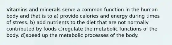 Vitamins and minerals serve a common function in the human body and that is to a) provide calories and energy during times of stress. b) add nutrients to the diet that are not normally contributed by foods c)regulate the metabolic functions of the body. d)speed up the metabolic processes of the body.