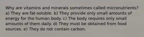 Why are vitamins and minerals sometimes called micronutrients? a) They are fat-soluble. b) They provide only small amounts of energy for the human body. c) The body requires only small amounts of them daily. d) They must be obtained from food sources. e) They do not contain carbon.