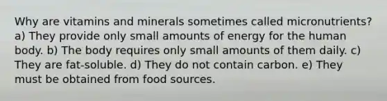 Why are vitamins and minerals sometimes called micronutrients? a) They provide only small amounts of energy for the human body. b) The body requires only small amounts of them daily. c) They are fat-soluble. d) They do not contain carbon. e) They must be obtained from food sources.