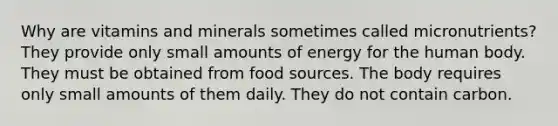 Why are vitamins and minerals sometimes called micronutrients? They provide only small amounts of energy for the human body. They must be obtained from food sources. The body requires only small amounts of them daily. They do not contain carbon.