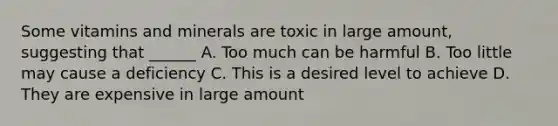 Some vitamins and minerals are toxic in large amount, suggesting that ______ A. Too much can be harmful B. Too little may cause a deficiency C. This is a desired level to achieve D. They are expensive in large amount