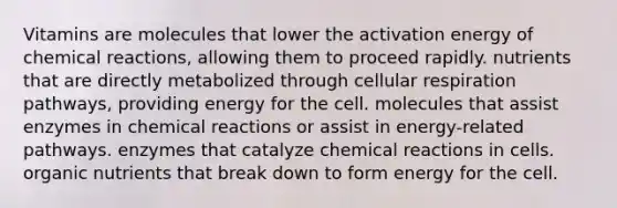 Vitamins are molecules that lower the activation energy of chemical reactions, allowing them to proceed rapidly. nutrients that are directly metabolized through cellular respiration pathways, providing energy for the cell. molecules that assist enzymes in chemical reactions or assist in energy-related pathways. enzymes that catalyze chemical reactions in cells. organic nutrients that break down to form energy for the cell.