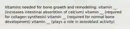 Vitamins needed for bone growth and remodeling: vitamin __ (increases intestinal absorbtion of calcium) vitamin __ (required for collagen synthesis) vitamin __ (required for normal bone development) vitamin __ (plays a role in osteoblast activity)