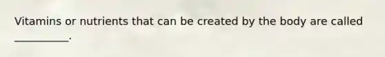 Vitamins or nutrients that can be created by the body are called __________.