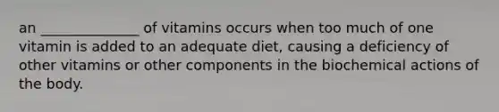 an ______________ of vitamins occurs when too much of one vitamin is added to an adequate diet, causing a deficiency of other vitamins or other components in the biochemical actions of the body.