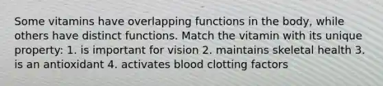 Some vitamins have overlapping functions in the body, while others have distinct functions. Match the vitamin with its unique property: 1. is important for vision 2. maintains skeletal health 3. is an antioxidant 4. activates blood clotting factors