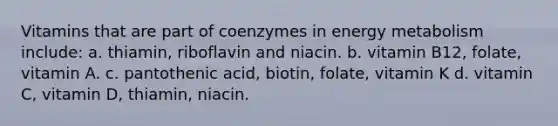 Vitamins that are part of coenzymes in energy metabolism include: a. thiamin, riboflavin and niacin. b. vitamin B12, folate, vitamin A. c. pantothenic acid, biotin, folate, vitamin K d. vitamin C, vitamin D, thiamin, niacin.