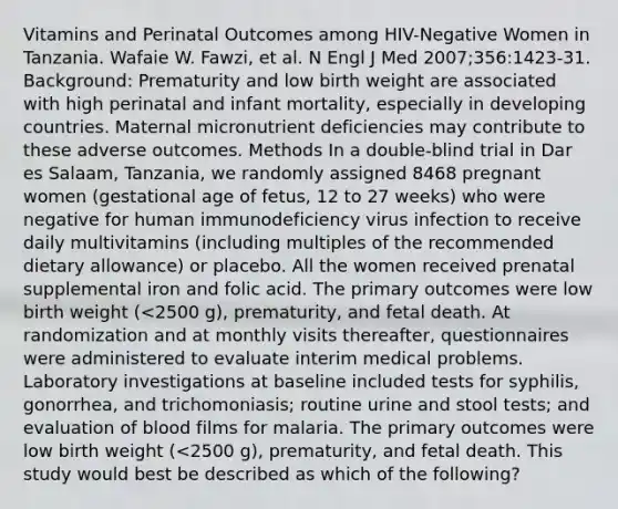 Vitamins and Perinatal Outcomes among HIV-Negative Women in Tanzania. Wafaie W. Fawzi, et al. N Engl J Med 2007;356:1423-31. Background: Prematurity and low birth weight are associated with high perinatal and infant mortality, especially in developing countries. Maternal micronutrient deficiencies may contribute to these adverse outcomes. Methods In a double-blind trial in Dar es Salaam, Tanzania, we randomly assigned 8468 pregnant women (gestational age of fetus, 12 to 27 weeks) who were negative for human immunodeficiency virus infection to receive daily multivitamins (including multiples of the recommended dietary allowance) or placebo. All the women received prenatal supplemental iron and folic acid. The primary outcomes were low birth weight (<2500 g), prematurity, and fetal death. At randomization and at monthly visits thereafter, questionnaires were administered to evaluate interim medical problems. Laboratory investigations at baseline included tests for syphilis, gonorrhea, and trichomoniasis; routine urine and stool tests; and evaluation of blood films for malaria. The primary outcomes were low birth weight (<2500 g), prematurity, and fetal death. This study would best be described as which of the following?