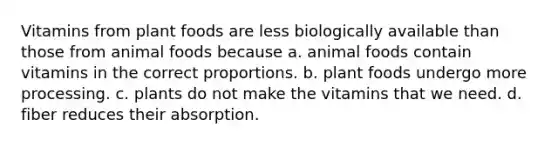 Vitamins from plant foods are less biologically available than those from animal foods because a. animal foods contain vitamins in the correct proportions. b. plant foods undergo more processing. c. plants do not make the vitamins that we need. d. fiber reduces their absorption.