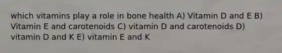 which vitamins play a role in bone health A) Vitamin D and E B) Vitamin E and carotenoids C) vitamin D and carotenoids D) vitamin D and K E) vitamin E and K