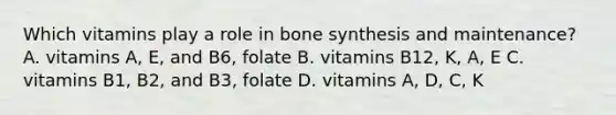 Which vitamins play a role in bone synthesis and maintenance? A. vitamins A, E, and B6, folate B. vitamins B12, K, A, E C. vitamins B1, B2, and B3, folate D. vitamins A, D, C, K