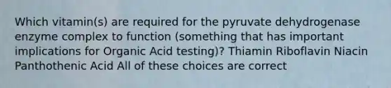 Which vitamin(s) are required for the pyruvate dehydrogenase enzyme complex to function (something that has important implications for Organic Acid testing)? Thiamin Riboflavin Niacin Panthothenic Acid All of these choices are correct