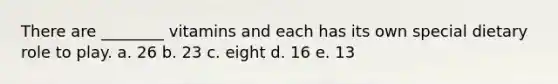 There are ________ vitamins and each has its own special dietary role to play. a. 26 b. 23 c. eight d. 16 e. 13